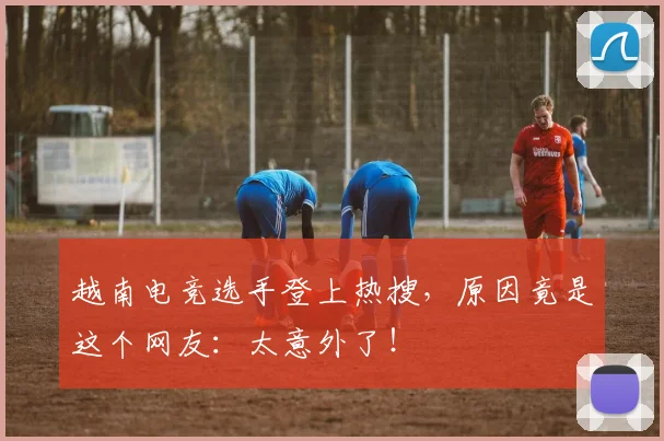 越南电竞选手登上热搜，原因竟是这个网友：太意外了！