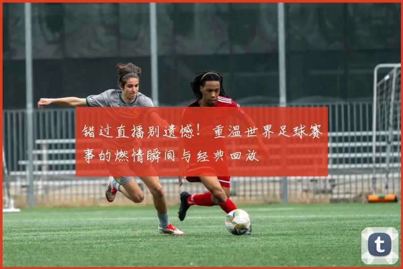 错过直播别遗憾！重温世界足球赛事的燃情瞬间与经典回放