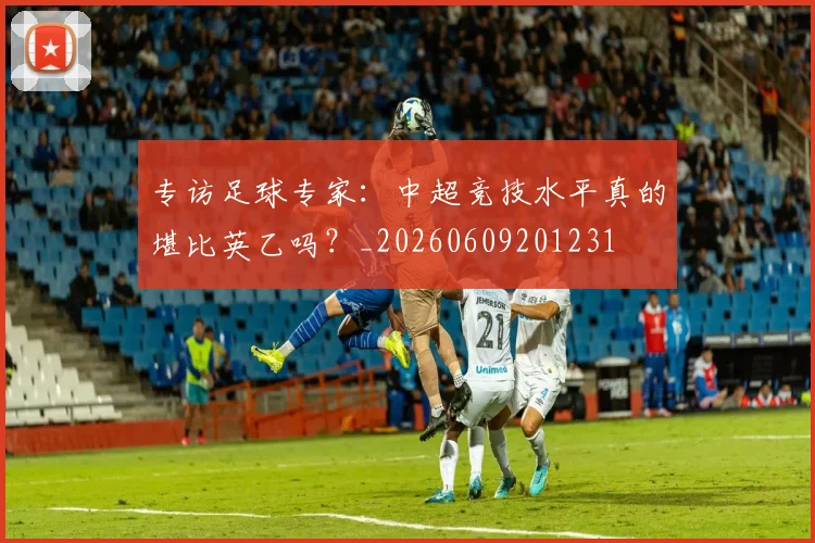 专访足球专家：中超竞技水平真的堪比英乙吗？_20260609201231