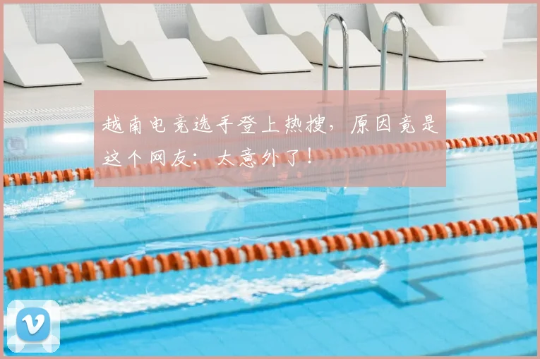 越南电竞选手登上热搜,原因竟是这个网友:太意外了!