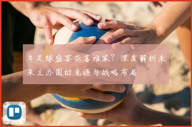 年足球盛宴花落谁家？深度解析未来主办国的竞逐与战略布局