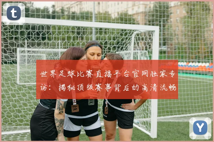 世界足球比赛直播平台官网独家专访:揭秘顶级赛事背后的高清流畅体验